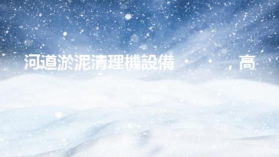河道淤泥清理機設備，高效環(huán)保守護水清岸綠